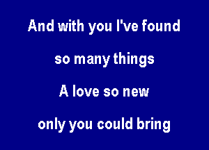 And with you I've found
so many things

A love so new

only you could bring