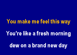 You make me feel this way

You're like a fresh morning

dew on a brand new day