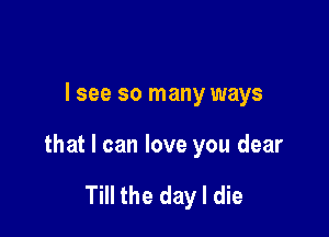 I see so many ways

that I can love you dear

Till the day I die