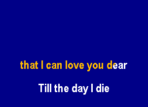 that I can love you dear

Till the day I die