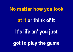 No matter how you look

at it orthink of it

It's life an' you just

got to play the game