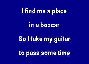 lfind me a place

in a boxcar

So I take my guitar

to pass some time