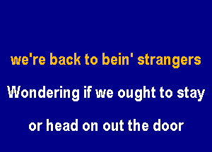 we're back to bein' strangers

Wondering if we ought to stay

or head on out the door