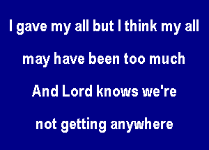 I gave my all but I think my all

may have been too much
And Lord knows we're

not getting anywhere