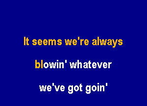 It seems we're always

blowin' whatever

we've got goin'