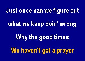 Just once can we figure out
what we keep doin' wrong

Whythe good times

We haven't got a prayer