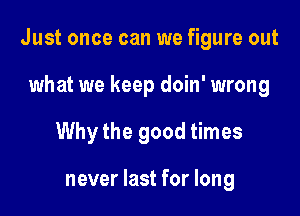 Just once can we figure out

what we keep doin' wrong
Why the good times

never last for long