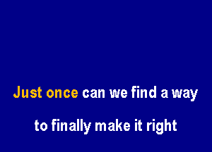 Just once can we find a way

to finally make it right