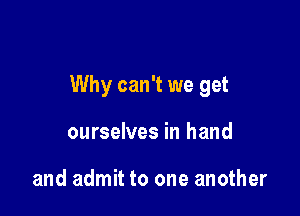 Why can't we get

ourselves in hand

and admit to one another