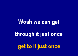 Woah we can get

through it just once

get to it just once