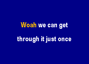 Woah we can get

through it just once