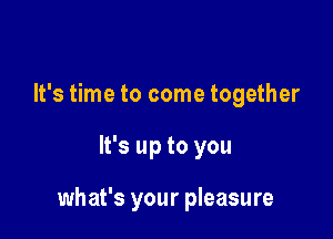 It's time to come together

It's up to you

what's your pleasure