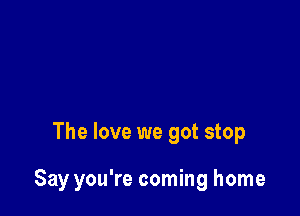 The love we got stop

Say you're coming home