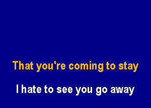 That you're coming to stay

I hate to see you go away