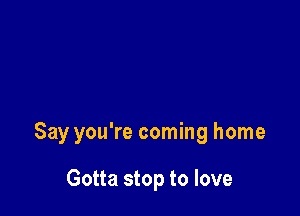 Say you're coming home

Gotta stop to love