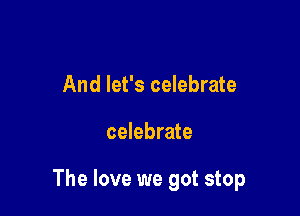 And let's celebrate

celebrate

The love we got stop
