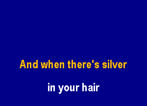 And when there's silver

in your hair