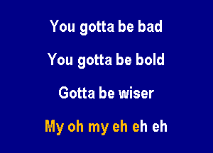 You gotta be bad
You gotta be bold

Gotta be wiser

My oh my eh eh eh