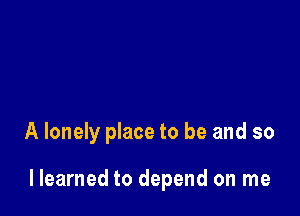 A lonely place to be and so

llearned to depend on me