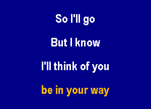 So I'll go
But I know

I'll think of you

be in your way