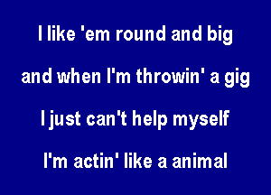 I like 'em round and big

and when I'm throwin' a gig

ljust can't help myself

I'm actin' like 3 animal