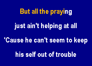 But all the praying
just ain't helping at all

'Cause he can't seem to keep

his self out of trouble