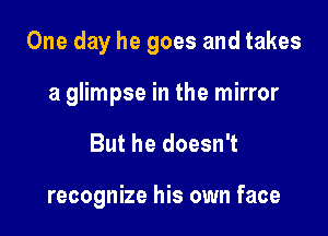 One day he goes and takes

a glimpse in the mirror
But he doesn't

recognize his own face