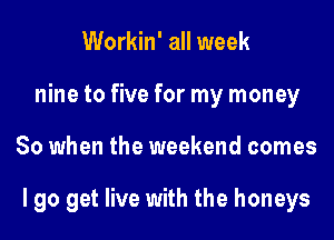 Workin' all week
nine to five for my money
So when the weekend comes

I go get live with the honeys