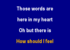 Those words are

here in my heart

Oh but there is
How should I feel