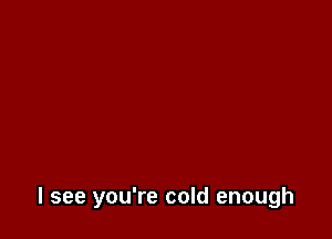 I see you're cold enough