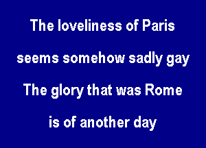 The loveliness of Paris
seems somehow sadly gay

The glory that was Rome

is of another day