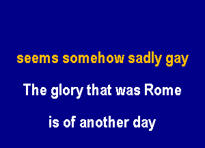 seems somehow sadly gay

The glory that was Rome

is of another day