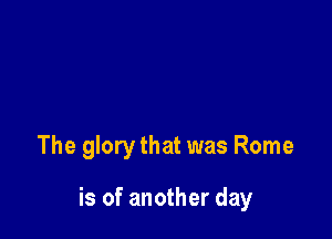 The glory that was Rome

is of another day