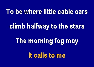 To be where little cable cars

climb halfway to the stars

The morning fog may

It calls to me