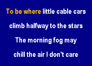 To be where little cable cars

climb halfway to the stars

The morning fog may

chill the air I don't care