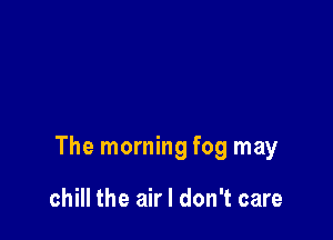 The morning fog may

chill the air I don't care