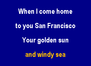 When I come home

to you San Francisco

Your golden sun

and windy sea