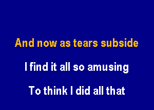 And now as tears subside

lfind it all so amusing

To think I did all that