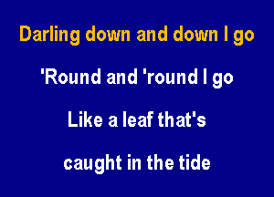 Darling down and down I go

'Round and 'round I 90
Like a leaf that's

caught in the tide