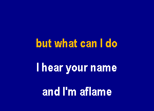 but what can I do

lhear your name

and I'm aflame