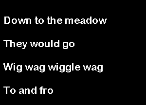 Down to the meadow

They would go

Wig wag wiggle wag

To and fro