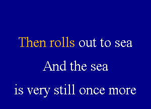 Then rolls out to sea

And the sea

is very still once more