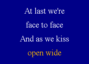 At last we're
face to face

And as we kiss

open wide