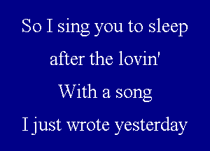So I sing you to sleep
after the lovin'

With a song

I just wrote yesterday