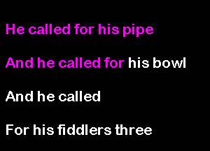 He called for his pipe

And he called for his bowl
And he called

For his fiddlers three