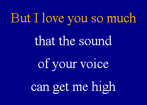 But I love you so much
that the sound

of your voice

can get me high