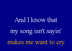 And I know that

my song isn't sayin'

makes me want to cry