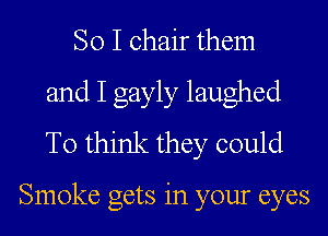 So I chair them
and I gayly laughed
To think they could

Smoke gets in your eyes