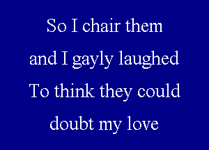 So I chair them
and I gayly laughed

To think they could

doubt my love