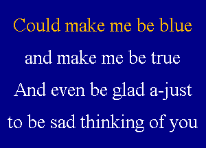 Could make me be blue
and make me be true
And even be glad a-just
to be sad thinking of you